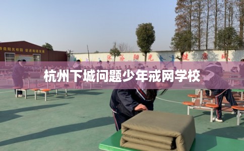 杭州下城问题少年戒网学校