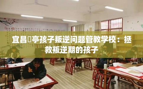宜昌猇亭孩子叛逆问题管教学校:拯救叛逆期的孩子 宜昌猇亭孩子叛逆问题管教学校:拯救叛逆期的孩子