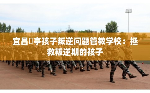宜昌猇亭孩子叛逆问题管教学校：拯救叛逆期的孩子