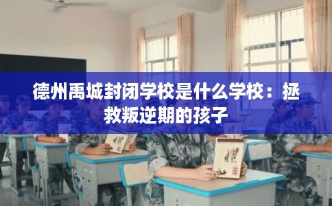 德州禹城封闭学校是什么学校:拯救叛逆期的孩子 德州禹城封闭学校是什么学校:拯救叛逆期的孩子