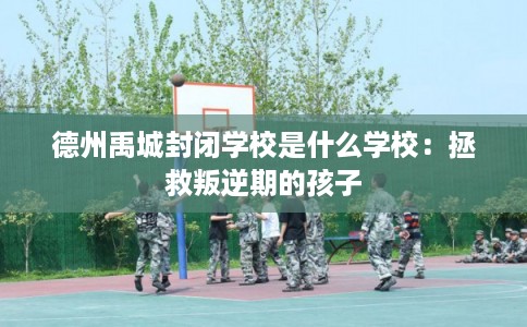 德州禹城封闭学校是什么学校:拯救叛逆期的孩子 德州禹城封闭学校是什么学校:拯救叛逆期的孩子