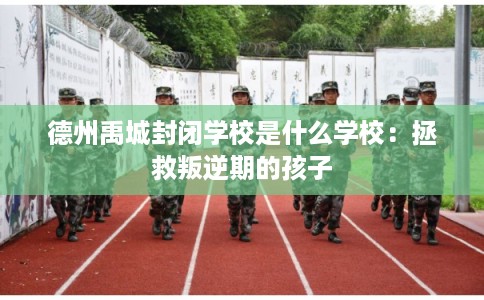 德州禹城封闭学校是什么学校:拯救叛逆期的孩子 德州禹城封闭学校是什么学校:拯救叛逆期的孩子