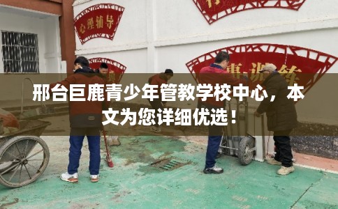 邢台巨鹿青少年管教学校中心，本文为您详细优选！