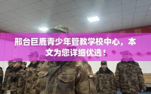 邢台巨鹿青少年管教学校中心，本文为您详细优选！