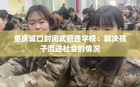 重庆城口封闭式管理学校:解决孩子混迹社会的情况 重庆城口封闭式管理学校:解决孩子混迹社会的情况