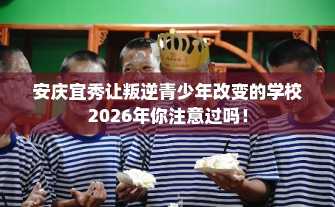 安庆宜秀让叛逆青少年改变的学校2026年你注意过吗! 安庆宜秀让叛逆青少年改变的学校2026年你注意过吗!