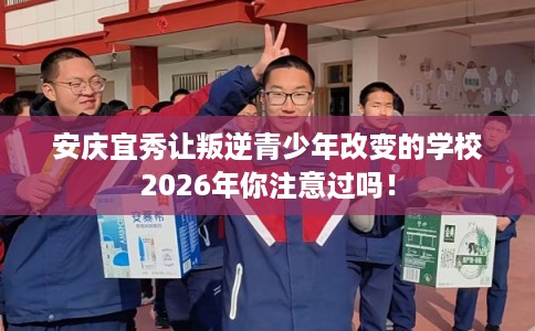 安庆宜秀让叛逆青少年改变的学校2026年你注意过吗! 安庆宜秀让叛逆青少年改变的学校2026年你注意过吗!