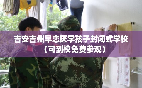 吉安吉州早恋厌学孩子封闭式学校（可到校免费参观）