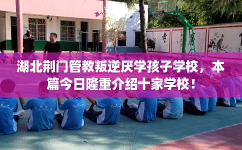 湖北荆门管教叛逆厌学孩子学校，本篇今日隆重介绍十家学校！