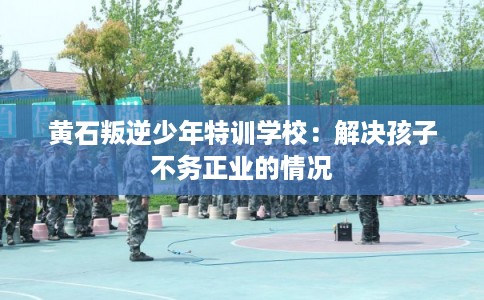 黄石叛逆少年特训学校：解决孩子不务正业的情况