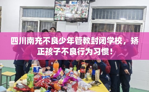 四川南充不良少年管教封闭学校,矫正孩子不良行为习惯! 四川南充不良少年管教封闭学校,矫正孩子不良行为习惯!