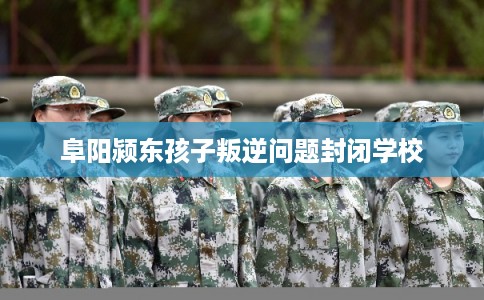 阜阳颍东孩子叛逆问题封闭学校 阜阳颍东孩子叛逆问题封闭学校