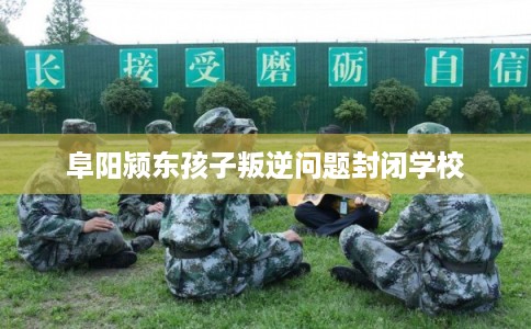 阜阳颍东孩子叛逆问题封闭学校