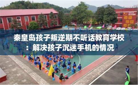 秦皇岛孩子叛逆期不听话教育学校：解决孩子沉迷手机的情况