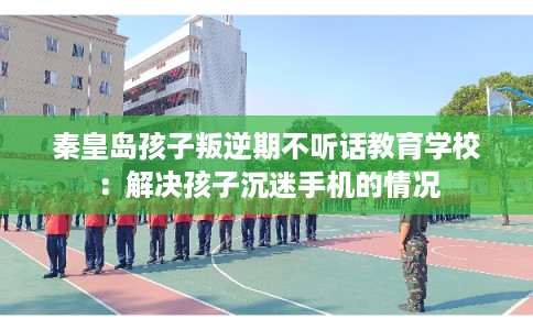 秦皇岛孩子叛逆期不听话教育学校：解决孩子沉迷手机的情况