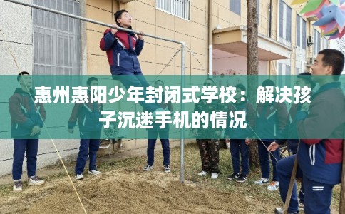 惠州惠阳少年封闭式学校：解决孩子沉迷手机的情况