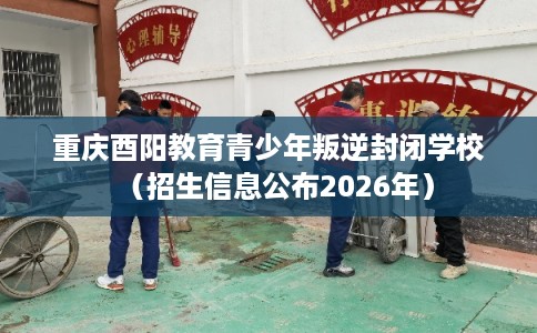 重庆酉阳教育青少年叛逆封闭学校（招生信息公布2026年）