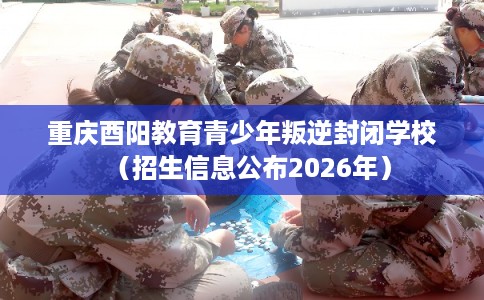 重庆酉阳教育青少年叛逆封闭学校（招生信息公布2026年）
