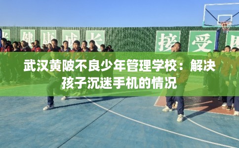 武汉黄陂不良少年管理学校：解决孩子沉迷手机的情况