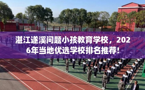 湛江遂溪问题小孩教育学校，2026年当地优选学校排名推荐!