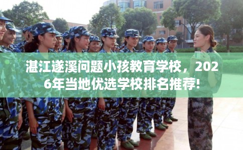 湛江遂溪问题小孩教育学校，2026年当地优选学校排名推荐!