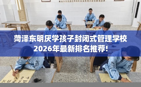 菏泽东明厌学孩子封闭式管理学校2026年最新排名推荐!
