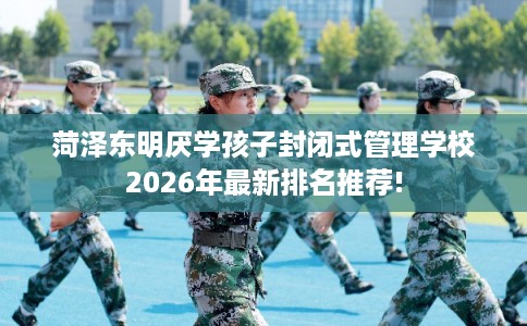 菏泽东明厌学孩子封闭式管理学校2026年最新排名推荐!