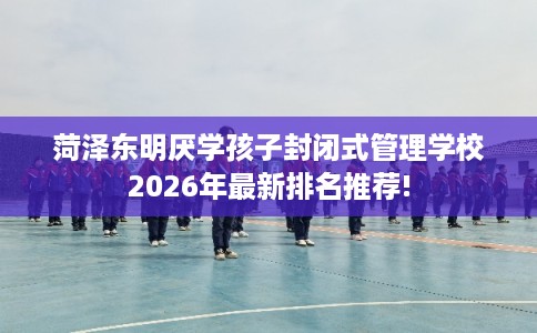 菏泽东明厌学孩子封闭式管理学校2026年最新排名推荐!