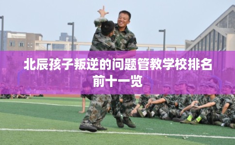 北辰孩子叛逆的问题管教学校排名前十一览