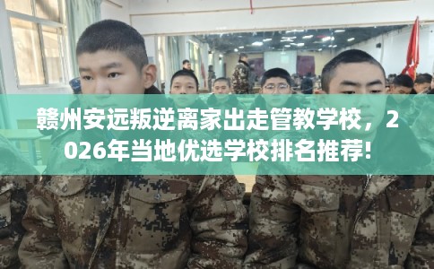 赣州安远叛逆离家出走管教学校，2026年当地优选学校排名推荐!