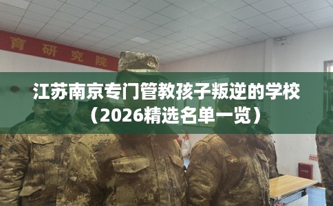 江苏南京专门管教孩子叛逆的学校（2026精选名单一览）