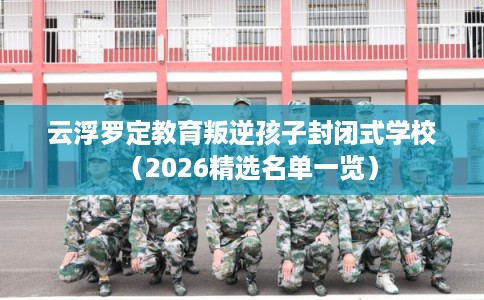 云浮罗定教育叛逆孩子封闭式学校（2026精选名单一览）