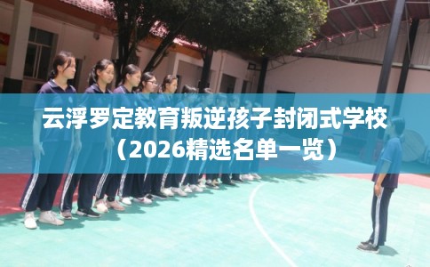 云浮罗定教育叛逆孩子封闭式学校（2026精选名单一览）