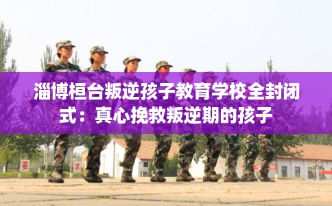 淄博桓台叛逆孩子教育学校全封闭式：真心挽救叛逆期的孩子