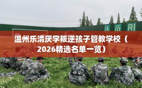 温州乐清厌学叛逆孩子管教学校（2026精选名单一览）