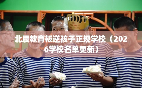 北辰教育叛逆孩子正规学校（2026学校名单更新）