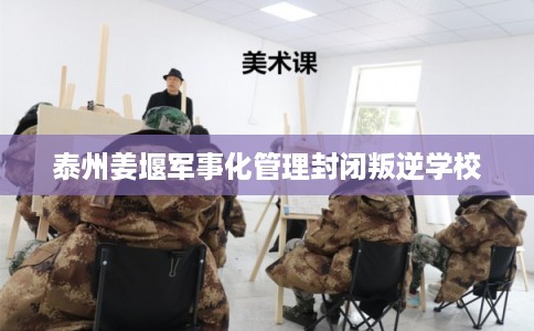 泰州姜堰军事化管理封闭叛逆学校 泰州姜堰军事化管理封闭叛逆学校