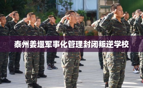 泰州姜堰军事化管理封闭叛逆学校