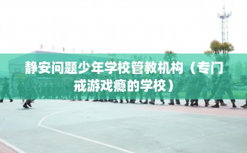 静安问题少年学校管教机构（专门戒游戏瘾的学校）