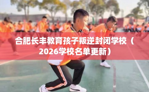 合肥长丰教育孩子叛逆封闭学校(2026学校名单更新) 合肥长丰教育孩子叛逆封闭学校(2026学校名单更新)