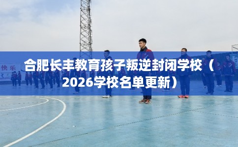 合肥长丰教育孩子叛逆封闭学校(2026学校名单更新) 合肥长丰教育孩子叛逆封闭学校(2026学校名单更新)