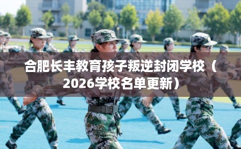 合肥长丰教育孩子叛逆封闭学校（2026学校名单更新）