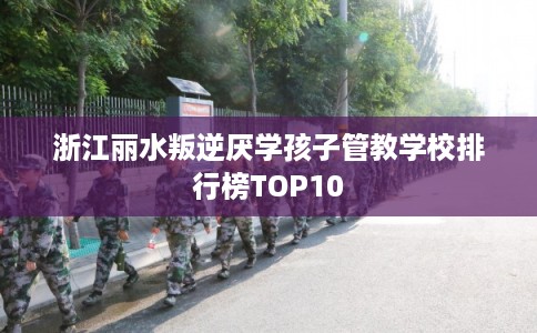 浙江丽水叛逆厌学孩子管教学校排行榜TOP10 浙江丽水叛逆厌学孩子管教学校排行榜TOP10
