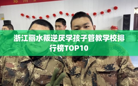 浙江丽水叛逆厌学孩子管教学校排行榜TOP10