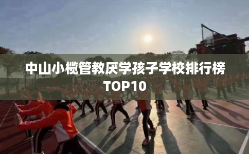 中山小榄管教厌学孩子学校排行榜TOP10