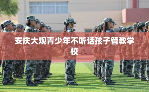 安庆大观青少年不听话孩子管教学校 安庆大观青少年不听话孩子管教学校