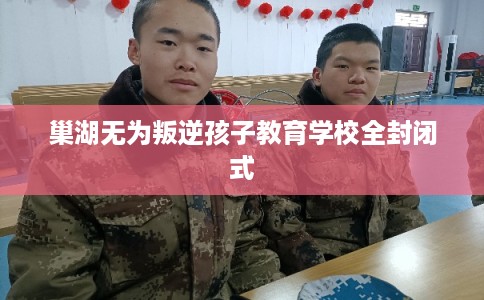 巢湖无为叛逆孩子教育学校全封闭式 巢湖无为叛逆孩子教育学校全封闭式