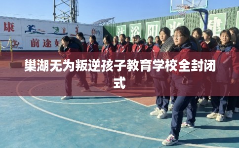 巢湖无为叛逆孩子教育学校全封闭式