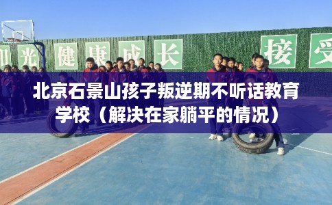北京石景山孩子叛逆期不听话教育学校（解决在家躺平的情况）