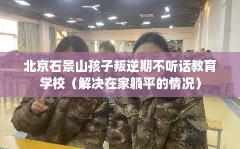 北京石景山孩子叛逆期不听话教育学校（解决在家躺平的情况）
